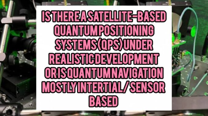 Is There a “Satellite-Based Quantum Positioning System (QPS)” Under Realistic Development — Or Is Quantum Navigation Mostly Inertial / Sensor-Based Is There a “Satellite-Based Quantum Positioning System (QPS)” Under Realistic Development — Or Is Quantum Navigation Mostly Inertial / Sensor-Based